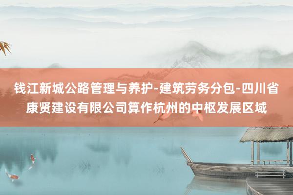 钱江新城公路管理与养护-建筑劳务分包-四川省康贤建设有限公司算作杭州的中枢发展区域