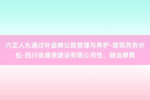 六正人丸通过补益脾公路管理与养护-建筑劳务分包-四川省康贤建设有限公司性、健运脾胃